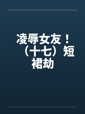 凌辱女友!(十七)短裙劫 凌辱女友!(十七)短裙劫