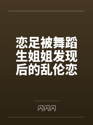 恋足被舞蹈生姐姐发现后的乱伦恋爱 恋足被舞蹈生姐姐发现后的乱伦恋爱