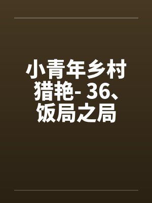小青年乡村猎艳- 36、饭局之局 小青年乡村猎艳- 36、饭局之局