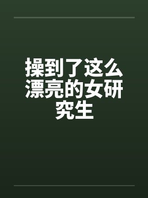 操到了这么漂亮的女研究生 操到了这么漂亮的女研究生