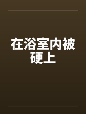在浴室内被硬上 在浴室内被硬上