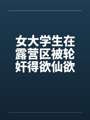 女大学生在露营区被轮奸得欲仙欲死 女大学生在露营区被轮奸得欲仙欲死